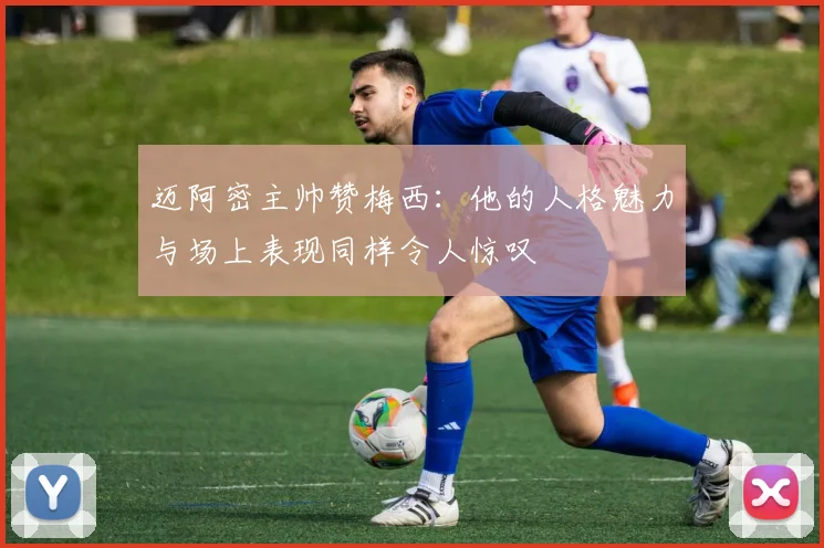 迈阿密主帅赞梅西：他的人格魅力与场上表现同样令人惊叹