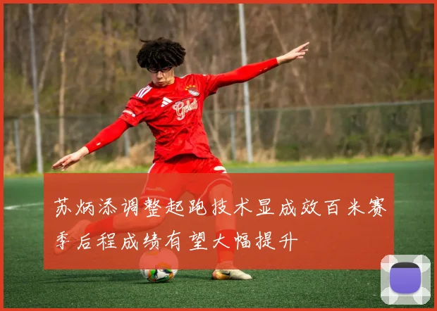 苏炳添调整起跑技术显成效百米赛季后程成绩有望大幅提升