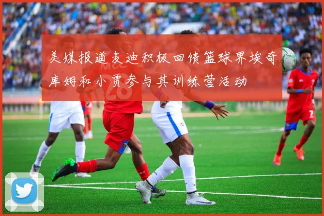 美媒报道麦迪积极回馈篮球界埃奇库姆和小贾参与其训练营活动