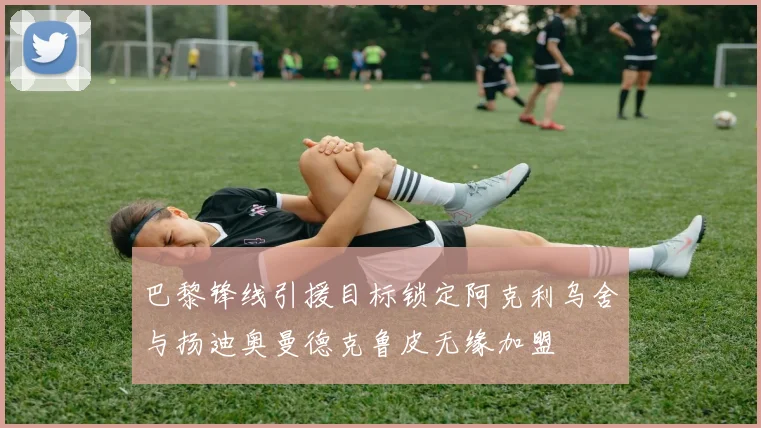 巴黎锋线引援目标锁定阿克利乌舍与扬迪奥曼德克鲁皮无缘加盟