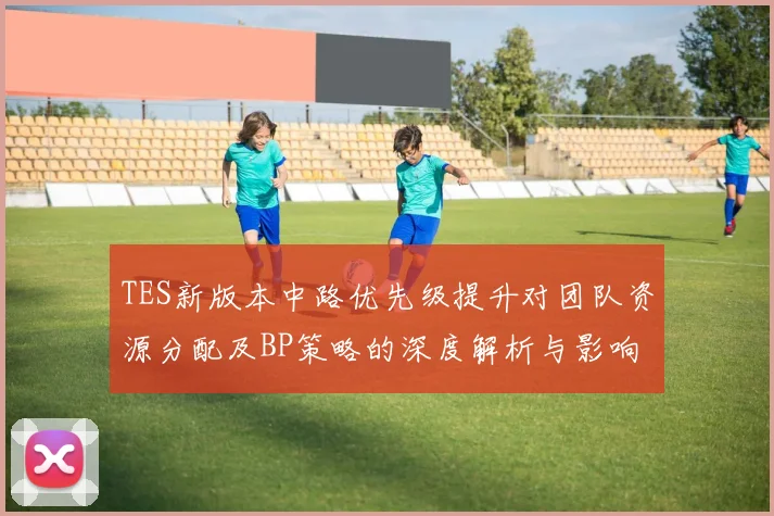 TES新版本中路优先级提升对团队资源分配及BP策略的深度解析与影响分析