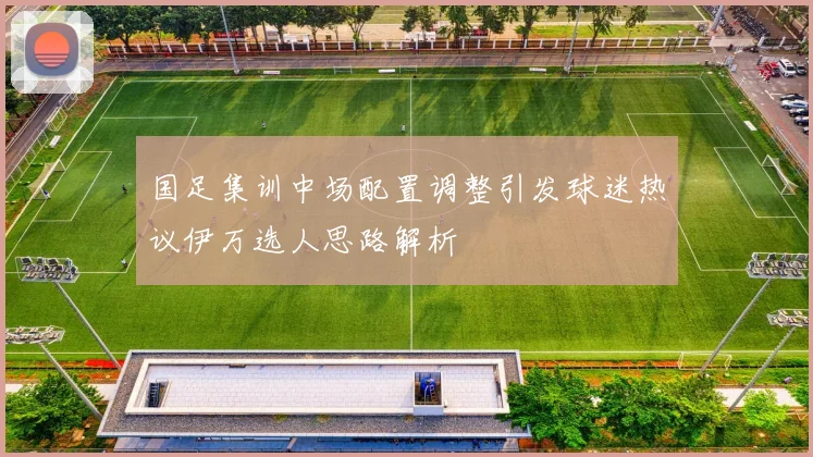 国足集训中场配置调整引发球迷热议伊万选人思路解析
