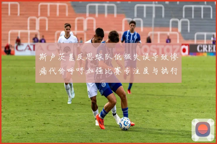 斯卢茨基反思球队低级失误导致惨痛代价呼吁加强比赛专注度与执行力