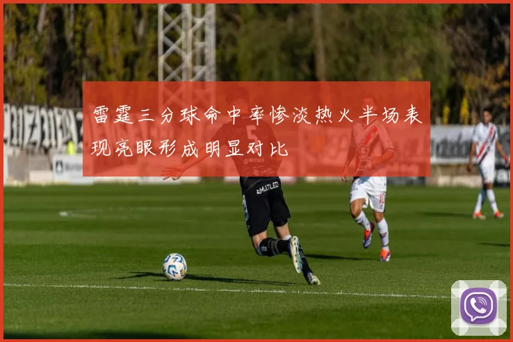 雷霆三分球命中率惨淡热火半场表现亮眼形成明显对比