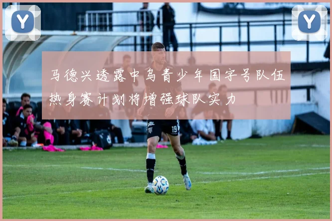 马德兴透露中乌青少年国字号队伍热身赛计划将增强球队实力