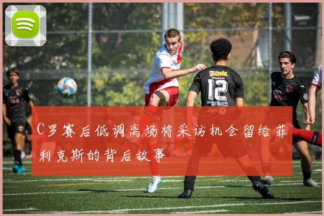 C罗赛后低调离场将采访机会留给菲利克斯的背后故事