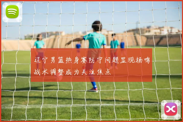 辽宁男篮热身赛防守问题显现杨鸣战术调整成为关注焦点